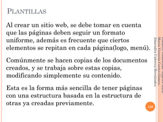Al crear un sitio web, se debe tomar en cuenta
que las páginas deben seguir un formato
uniforme, además es frecuente que ciertos
elementos se repitan en cada página(logo, menú).
Comúnmente se hacen copias de los documentos
creados, y se trabaja sobre estas copias,
modificando simplemente su contenido.
Esta es la forma más sencilla de tener páginas
con una estructura basada en la estructura de
otras ya creadas previamente. 138
Elaboró:GuadalupeAngelesMata.
MaríaVictoriaCortesGómez.
AlmendraCabreraHernández
PLANTILLAS
 