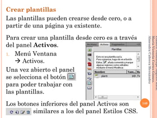 Crear plantillas
Las plantillas pueden crearse desde cero, o a
partir de una página ya existente.
Para crear una plantilla desde cero es a través
del panel Activos.
1. Menú Ventana
 Activos.
Una vez abierto el panel
se selecciona el botón ,
para poder trabajar con
las plantillas.
Los botones inferiores del panel Activos son
sssssssss similares a los del panel Estilos CSS.
140
Elaboró:GuadalupeAngelesMata.
MaríaVictoriaCortesGómez.
AlmendraCabreraHernández
 
