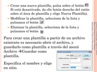 Crear una nueva plantilla, pulsa sobre el botón .
Si está desactivado, da clic botón derecho del ratón
sobre el área de plantilla y elige Nueva Plantilla).
 Modificar la plantilla, selecciona de la lista y
pulsamos el botón .
 Eliminar la plantilla, selecciona de la lista y
pulsamos el botón .
Para crear una plantilla a partir de un archivo
existente es necesario abrir el archivo, y
guardarlo como plantilla a través del menú
Archivo Guardar como
plantilla.
Especifica el nombre y elige
en sitio.
141
Elaboró:GuadalupeAngelesMata.
MaríaVictoriaCortesGómez.
AlmendraCabreraHernández
 