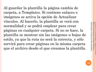 Al guardar la plantilla la página cambia de
carpeta, a Templates. Si contiene enlaces o
imágenes se activa la opción de Actualizar
vínculos. Al hacerlo, la plantilla se verá con
normalidad y se podrá emplear para crear
páginas en cualquier carpeta. Si no se hace, la
plantilla se mostrar sin las imágenes u hojas de
estilo, ya que la ruta no será la correcta, y sólo
servirá para crear páginas en la misma carpeta
que el archivo desde el que creamos la plantilla.
142
Elaboró:GuadalupeAngelesMata.
MaríaVictoriaCortesGómez.
AlmendraCabreraHernández
 