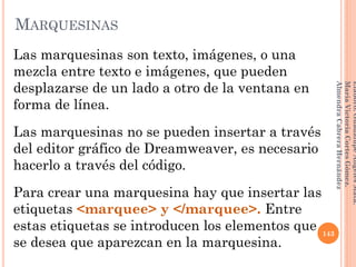 Las marquesinas son texto, imágenes, o una
mezcla entre texto e imágenes, que pueden
desplazarse de un lado a otro de la ventana en
forma de línea.
Las marquesinas no se pueden insertar a través
del editor gráfico de Dreamweaver, es necesario
hacerlo a través del código.
Para crear una marquesina hay que insertar las
etiquetas <marquee> y </marquee>. Entre
estas etiquetas se introducen los elementos que
se desea que aparezcan en la marquesina.
143
Elaboró:GuadalupeAngelesMata.
MaríaVictoriaCortesGómez.
AlmendraCabreraHernández
MARQUESINAS
 
