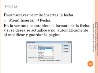 Dreamweaver permite insertar la fecha.
1. Menú Insertar Fecha.
En la ventana se establece el formato de la fecha,
y si se desea se actualice o no automáticamente
al modificar y guardar la página.
144
Elaboró:GuadalupeAngelesMata.
MaríaVictoriaCortesGómez.
AlmendraCabreraHernández
FECHA
 