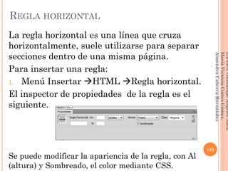 La regla horizontal es una línea que cruza
horizontalmente, suele utilizarse para separar
secciones dentro de una misma página.
Para insertar una regla:
1. Menú Insertar HTML Regla horizontal.
El inspector de propiedades de la regla es el
siguiente.
Se puede modificar la apariencia de la regla, con Al
(altura) y Sombreado, el color mediante CSS.
145
Elaboró:GuadalupeAngelesMata.
MaríaVictoriaCortesGómez.
AlmendraCabreraHernández
REGLA HORIZONTAL
 