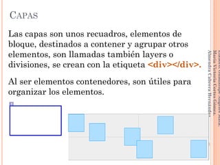 Las capas son unos recuadros, elementos de
bloque, destinados a contener y agrupar otros
elementos, son llamadas también layers o
divisiones, se crean con la etiqueta <div></div>.
Al ser elementos contenedores, son útiles para
organizar los elementos.
146
Elaboró:GuadalupeAngelesMata.
MaríaVictoriaCortesGómez.
AlmendraCabreraHernández
CAPAS
 