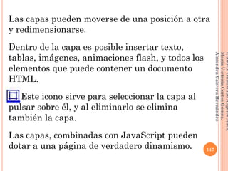 Las capas pueden moverse de una posición a otra
y redimensionarse.
Dentro de la capa es posible insertar texto,
tablas, imágenes, animaciones flash, y todos los
elementos que puede contener un documento
HTML.
Este icono sirve para seleccionar la capa al
pulsar sobre él, y al eliminarlo se elimina
también la capa.
Las capas, combinadas con JavaScript pueden
dotar a una página de verdadero dinamismo. 147
Elaboró:GuadalupeAngelesMata.
MaríaVictoriaCortesGómez.
AlmendraCabreraHernández
 