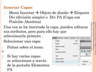 Insertar Capas
1. Menú Insertar  Objeto de diseño  Etiqueta
Div (división simple) o Div PA (Capa con
Posición Absoluta)
Una vez se ha insertado la capa, pueden editarse
sus atributos, pero para ello hay que
seleccionarla primero.
Seleccionar una capa:
148
Elaboró:GuadalupeAngelesMata.
MaríaVictoriaCortesGómez.
AlmendraCabreraHernández
1. Pulsar sobre el icono.
Ó
2. Si hay varias capas
se seleccionan a través
de la pestaña Elementos
PA
 