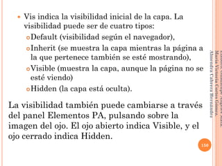  Vis indica la visibilidad inicial de la capa. La
visibilidad puede ser de cuatro tipos:
Default (visibilidad según el navegador),
Inherit (se muestra la capa mientras la página a
la que pertenece también se esté mostrando),
Visible (muestra la capa, aunque la página no se
esté viendo)
Hidden (la capa está oculta).
La visibilidad también puede cambiarse a través
del panel Elementos PA, pulsando sobre la
imagen del ojo. El ojo abierto indica Visible, y el
ojo cerrado indica Hidden.
150
Elaboró:GuadalupeAngelesMata.
MaríaVictoriaCortesGómez.
AlmendraCabreraHernández
 