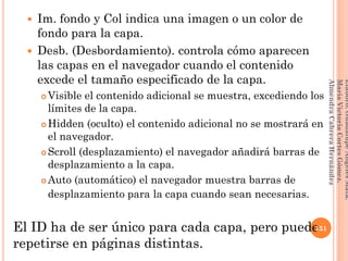  Im. fondo y Col indica una imagen o un color de
fondo para la capa.
 Desb. (Desbordamiento). controla cómo aparecen
las capas en el navegador cuando el contenido
excede el tamaño especificado de la capa.
 Visible el contenido adicional se muestra, excediendo los
límites de la capa.
 Hidden (oculto) el contenido adicional no se mostrará en
el navegador.
 Scroll (desplazamiento) el navegador añadirá barras de
desplazamiento a la capa.
 Auto (automático) el navegador muestra barras de
desplazamiento para la capa cuando sean necesarias.
El ID ha de ser único para cada capa, pero puede
repetirse en páginas distintas.
151
Elaboró:GuadalupeAngelesMata.
MaríaVictoriaCortesGómez.
AlmendraCabreraHernández
 