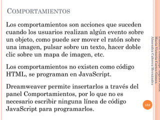 Los comportamientos son acciones que suceden
cuando los usuarios realizan algún evento sobre
un objeto, como puede ser mover el ratón sobre
una imagen, pulsar sobre un texto, hacer doble
clic sobre un mapa de imagen, etc.
Los comportamientos no existen como código
HTML, se programan en JavaScript.
Dreamweaver permite insertarlos a través del
panel Comportamientos, por lo que no es
necesario escribir ninguna línea de código
JavaScript para programarlos.
152
Elaboró:GuadalupeAngelesMata.
MaríaVictoriaCortesGómez.
AlmendraCabreraHernández
COMPORTAMIENTOS
 