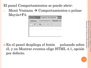 El panel Comportamientos se puede abrir:
1. Menú Ventana  Comportamientos o pulsar
Mayús+F4.
 En el panel despliega el botón pulsando sobre
él, y en Mostrar eventos elige HTML 4.1, opción
por defecto.
153
Elaboró:GuadalupeAngelesMata.
MaríaVictoriaCortesGómez.
AlmendraCabreraHernández
 