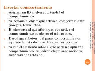 Insertar comportamiento
1. Asignar un ID al elemento tendrá el
comportamiento.
2. Selecciona el objeto que activa el comportamiento
(imagen, texto, etc.).
3. El elemento al que afecta y el que activa el
comportamiento puede ser el mismo o no.
4. Despliega el botón del panel comportamientos
aparece la lista de todas las acciones posibles.
5. Según el elemento sobre el que se desee aplicar el
comportamiento, se podrán elegir unas acciones,
mientras que otras no.
154
Elaboró:GuadalupeAngelesMata.
MaríaVictoriaCortesGómez.
AlmendraCabreraHernández
 