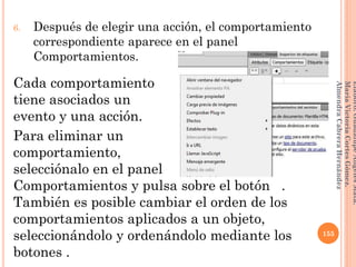 6. Después de elegir una acción, el comportamiento
correspondiente aparece en el panel
Comportamientos.
Cada comportamiento
tiene asociados un
evento y una acción.
Para eliminar un
comportamiento,
selecciónalo en el panel
Comportamientos y pulsa sobre el botón .
También es posible cambiar el orden de los
comportamientos aplicados a un objeto,
seleccionándolo y ordenándolo mediante los
botones .
155
Elaboró:GuadalupeAngelesMata.
MaríaVictoriaCortesGómez.
AlmendraCabreraHernández
 
