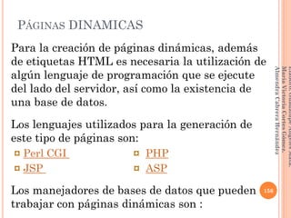 Para la creación de páginas dinámicas, además
de etiquetas HTML es necesaria la utilización de
algún lenguaje de programación que se ejecute
del lado del servidor, así como la existencia de
una base de datos.
Los lenguajes utilizados para la generación de
este tipo de páginas son:
¤ Perl CGI ¤ PHP
¤ JSP ¤ ASP
Los manejadores de bases de datos que pueden
trabajar con páginas dinámicas son :
156
Elaboró:GuadalupeAngelesMata.
MaríaVictoriaCortesGómez.
AlmendraCabreraHernández
PÁGINAS DINAMICAS
 