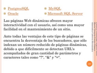 ¤ PostgresSQL ¤ MySQL
¤ Oracle ¤ Microsoft SQL Server
Las páginas Web dinámicas ofrecen mayor
interactividad con el usuario, así como una mayor
facilidad en el mantenimiento de un sitio.
Ante todas las ventajas de este tipo de páginas se
encuentra la desventaja de los buscadores, que sólo
indexan un número reducido de páginas dinámicas,
debido a que difícilmente se detectan URL's
acompañados de gran cantidad de parámetros y
caracteres tales como "?", "&" y "=".
157
Elaboró:GuadalupeAngelesMata.
MaríaVictoriaCortesGómez.
AlmendraCabreraHernández
 