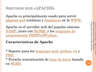 SERVIDOR WEB «APACHE»
Apache es principalmente usado para servir
páginas web estáticas y dinámicas en la WWW.
Apache es el servidor web del popular sistema
XAMP, junto con MySQL y los lenguajes de
programación PHP/Perl/Python.
Características de Apache
* Soporte para los lenguajes perl, python, tcl y
PHP.
* Permite autenticación de base de datos basada
en SGBD. 158
Elaboró:GuadalupeAngelesMata.
MaríaVictoriaCortesGómez.
AlmendraCabreraHernández
 