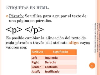 ETIQUETAS EN HTML.
 Párrafo: Se utiliza para agrupar el texto de
una página en párrafos.
<p> </p>
Es posible cambiar la alineación del texto de
cada párrafo a través del atributo align cuyos
valores son:
Atributo Significado
Left Izquierda
Right Derecha
Center Centrado
Justify Justificado
17
Elaboró:GuadalupeAngelesMata.
MaríaVictoriaCortesGómez.
AlmendraCabreraHernández
 