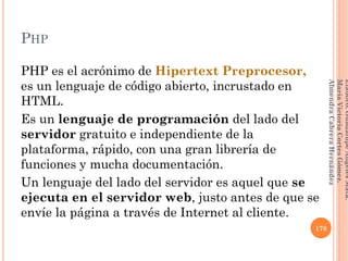 PHP
PHP es el acrónimo de Hipertext Preprocesor,
es un lenguaje de código abierto, incrustado en
HTML.
Es un lenguaje de programación del lado del
servidor gratuito e independiente de la
plataforma, rápido, con una gran librería de
funciones y mucha documentación.
Un lenguaje del lado del servidor es aquel que se
ejecuta en el servidor web, justo antes de que se
envíe la página a través de Internet al cliente.
178
Elaboró:GuadalupeAngelesMata.
MaríaVictoriaCortesGómez.
AlmendraCabreraHernández
 