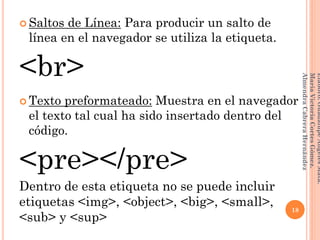  Saltos de Línea: Para producir un salto de
línea en el navegador se utiliza la etiqueta.
<br>
 Texto preformateado: Muestra en el navegador
el texto tal cual ha sido insertado dentro del
código.
<pre></pre>
Dentro de esta etiqueta no se puede incluir
etiquetas <img>, <object>, <big>, <small>,
<sub> y <sup>
18
Elaboró:GuadalupeAngelesMata.
MaríaVictoriaCortesGómez.
AlmendraCabreraHernández
 