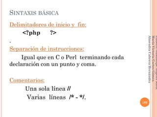 Delimitadores de inicio y fin:
<?php ?>
.
Separación de instrucciones:
Igual que en C o Perl terminando cada
declaración con un punto y coma.
Comentarios:
Una sola línea //
Varias líneas /* - */.
SINTAXIS BÁSICA
182
Elaboró:GuadalupeAngelesMata.
MaríaVictoriaCortesGómez.
AlmendraCabreraHernández
 