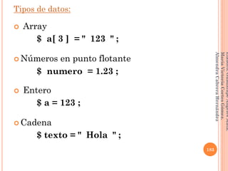 Tipos de datos:
 Array
$ a[ 3 ] = " 123 " ;
 Números en punto flotante
$ numero = 1.23 ;
 Entero
$ a = 123 ;
 Cadena
$ texto = " Hola " ;
183
Elaboró:GuadalupeAngelesMata.
MaríaVictoriaCortesGómez.
AlmendraCabreraHernández
 