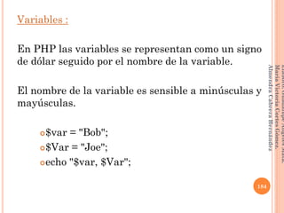 Variables :
En PHP las variables se representan como un signo
de dólar seguido por el nombre de la variable.
El nombre de la variable es sensible a minúsculas y
mayúsculas.
$var = "Bob";
$Var = "Joe";
echo "$var, $Var";
184
Elaboró:GuadalupeAngelesMata.
MaríaVictoriaCortesGómez.
AlmendraCabreraHernández
 