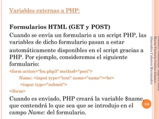Variables externas a PHP:
Formularios HTML (GET y POST)
Cuando se envía un formulario a un script PHP, las
variables de dicho formulario pasan a estar
automáticamente disponibles en el script gracias a
PHP. Por ejemplo, consideremos el siguiente
formulario:
<form action="foo.php3" method="post">
Name: <input type="text" name="name"><br>
<input type="submit">
</form>
Cuando es enviado, PHP creará la variable $name,
que contendrá lo que sea que se introdujo en el
campo Name: del formulario.
186
Elaboró:GuadalupeAngelesMata.
MaríaVictoriaCortesGómez.
AlmendraCabreraHernández
 