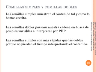 COMILLAS SIMPLES Y COMILLAS DOBLES
Las comillas simples muestran el contenido tal y como lo
hemos escrito.
Las comillas dobles parsean nuestra cadena en busca de
posibles variables a interpretar por PHP.
Las comillas simples son más rápidas que las dobles
porque no pierden el tiempo interpretando el contenido.
189
Elaboró:GuadalupeAngelesMata.
MaríaVictoriaCortesGómez.
AlmendraCabreraHernández
 