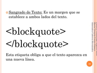  Sangrado de Texto: Es un margen que se
establece a ambos lados del texto.
<blockquote>
</blockquote>
Esta etiqueta obliga a que el texto aparezca en
una nueva línea.
19
Elaboró:GuadalupeAngelesMata.
MaríaVictoriaCortesGómez.
AlmendraCabreraHernández
 