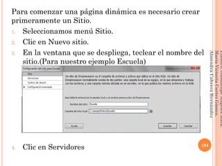 Para comenzar una página dinámica es necesario crear
primeramente un Sitio.
1. Seleccionamos menú Sitio.
2. Clic en Nuevo sitio.
3. En la ventana que se despliega, teclear el nombre del
sitio.(Para nuestro ejemplo Escuela)
4. Clic en Servidores 194
Elaboró:GuadalupeAngelesMata.
MaríaVictoriaCortesGómez.
AlmendraCabreraHernández
 