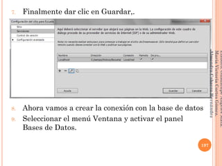 7. Finalmente dar clic en Guardar,.
8. Ahora vamos a crear la conexión con la base de datos
9. Seleccionar el menú Ventana y activar el panel
Bases de Datos.
197
Elaboró:GuadalupeAngelesMata.
MaríaVictoriaCortesGómez.
AlmendraCabreraHernández
 