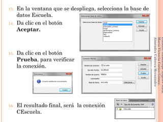 13. En la ventana que se despliega, selecciona la base de
datos Escuela.
14. Da clic en el botón
Aceptar.
15. Da clic en el botón
Prueba, para verificar
la conexión.
16. El resultado final, será la conexión
CEscuela.
199
Elaboró:GuadalupeAngelesMata.
MaríaVictoriaCortesGómez.
AlmendraCabreraHernández
 