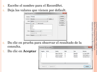 4. Escribe el nombre para el RecordSet.
5. Deja los valores que vienen por default.
6. Da clic en prueba para observar el resultado de la
consulta.
7. Da clic en Aceptar
201
Elaboró:GuadalupeAngelesMata.
MaríaVictoriaCortesGómez.
AlmendraCabreraHernández
 