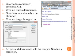 8. Guarda los cambios y
presiona F12.
9. Crea un nuevo documento.
10. Guardalo con el nombre de
eliminar.
11. Crea un juego de registros.
12. Arrastra al documento solo los campos Nombre y
dirección.
211
Elaboró:GuadalupeAngelesMata.
MaríaVictoriaCortesGómez.
AlmendraCabreraHernández
 