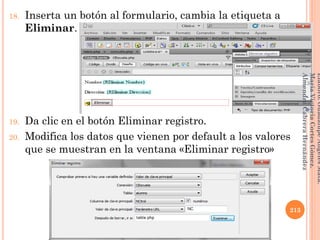 18. Inserta un botón al formulario, cambia la etiqueta a
Eliminar.
19. Da clic en el botón Eliminar registro.
20. Modifica los datos que vienen por default a los valores
que se muestran en la ventana «Eliminar registro»
213
Elaboró:GuadalupeAngelesMata.
MaríaVictoriaCortesGómez.
AlmendraCabreraHernández
 