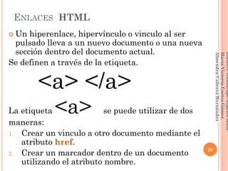 ENLACES HTML
 Un hiperenlace, hipervínculo o vinculo al ser
pulsado lleva a un nuevo documento o una nueva
sección dentro del documento actual.
Se definen a través de la etiqueta.
<a> </a>
La etiqueta <a> se puede utilizar de dos
maneras:
1. Crear un vinculo a otro documento mediante el
atributo href.
2. Crear un marcador dentro de un documento
utilizando el atributo nombre.
23
Elaboró:GuadalupeAngelesMata.
MaríaVictoriaCortesGómez.
AlmendraCabreraHernández
 