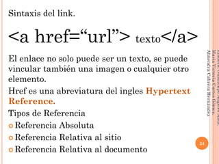 Sintaxis del link.
<a href=“url”> texto</a>
El enlace no solo puede ser un texto, se puede
vincular también una imagen o cualquier otro
elemento.
Href es una abreviatura del ingles Hypertext
Reference.
Tipos de Referencia
 Referencia Absoluta
 Referencia Relativa al sitio
 Referencia Relativa al documento
24
Elaboró:GuadalupeAngelesMata.
MaríaVictoriaCortesGómez.
AlmendraCabreraHernández
 