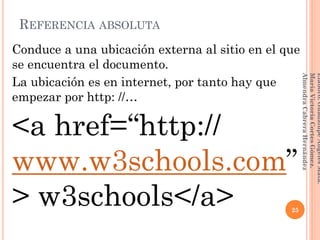REFERENCIA ABSOLUTA
Conduce a una ubicación externa al sitio en el que
se encuentra el documento.
La ubicación es en internet, por tanto hay que
empezar por http: //…
<a href=“http://
www.w3schools.com”
> w3schools</a> 25
Elaboró:GuadalupeAngelesMata.
MaríaVictoriaCortesGómez.
AlmendraCabreraHernández
 