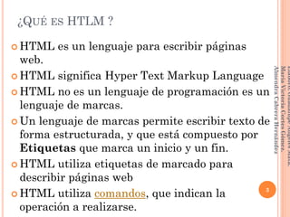 ¿QUÉ ES HTLM ?
 HTML es un lenguaje para escribir páginas
web.
 HTML significa Hyper Text Markup Language
 HTML no es un lenguaje de programación es un
lenguaje de marcas.
 Un lenguaje de marcas permite escribir texto de
forma estructurada, y que está compuesto por
Etiquetas que marca un inicio y un fin.
 HTML utiliza etiquetas de marcado para
describir páginas web
 HTML utiliza comandos, que indican la
operación a realizarse.
3
Elaboró:GuadalupeAngelesMata.
MaríaVictoriaCortesGómez.
AlmendraCabreraHernández
 