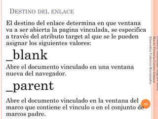 DESTINO DEL ENLACE
El destino del enlace determina en que ventana
va a ser abierta la pagina vinculada, se especifica
a través del atributo target al que se le pueden
asignar los siguientes valores:
_blank
Abre el documento vinculado en una ventana
nueva del navegador.
_parent
Abre el documento vinculado en la ventana del
marco que contiene el vinculo o en el conjunto de
marcos padre.
30
Elaboró:GuadalupeAngelesMata.
MaríaVictoriaCortesGómez.
AlmendraCabreraHernández
 