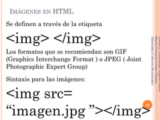 IMÁGENES EN HTML
Se definen a través de la etiqueta
<img> </img>
Los formatos que se recomiendan son GIF
(Graphics Interchange Format ) o JPEG ( Joint
Photographic Expert Group)
Sintaxis para las imágenes:
<img src=
“imagen.jpg ”></img>
32
Elaboró:GuadalupeAngelesMata.
MaríaVictoriaCortesGómez.
AlmendraCabreraHernández
 