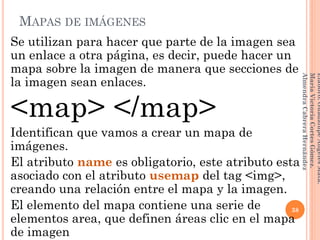 MAPAS DE IMÁGENES
Se utilizan para hacer que parte de la imagen sea
un enlace a otra página, es decir, puede hacer un
mapa sobre la imagen de manera que secciones de
la imagen sean enlaces.
<map> </map>
Identifican que vamos a crear un mapa de
imágenes.
El atributo name es obligatorio, este atributo esta
asociado con el atributo usemap del tag <img>,
creando una relación entre el mapa y la imagen.
El elemento del mapa contiene una serie de
elementos area, que definen áreas clic en el mapa
de imagen
38
Elaboró:GuadalupeAngelesMata.
MaríaVictoriaCortesGómez.
AlmendraCabreraHernández
 