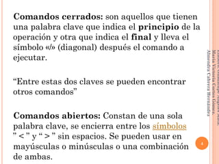 Comandos cerrados: son aquellos que tienen
una palabra clave que indica el principio de la
operación y otra que indica el final y lleva el
símbolo «/» (diagonal) después el comando a
ejecutar.
“Entre estas dos claves se pueden encontrar
otros comandos”
Comandos abiertos: Constan de una sola
palabra clave, se encierra entre los símbolos
” < ” y “ > ” sin espacios. Se pueden usar en
mayúsculas o minúsculas o una combinación
de ambas.
4
Elaboró:GuadalupeAngelesMata.
MaríaVictoriaCortesGómez.
AlmendraCabreraHernández
 