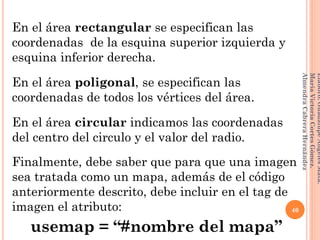 En el área rectangular se especifican las
coordenadas de la esquina superior izquierda y
esquina inferior derecha.
En el área poligonal, se especifican las
coordenadas de todos los vértices del área.
En el área circular indicamos las coordenadas
del centro del circulo y el valor del radio.
Finalmente, debe saber que para que una imagen
sea tratada como un mapa, además de el código
anteriormente descrito, debe incluir en el tag de
imagen el atributo:
usemap = “#nombre del mapa”
40
Elaboró:GuadalupeAngelesMata.
MaríaVictoriaCortesGómez.
AlmendraCabreraHernández
 