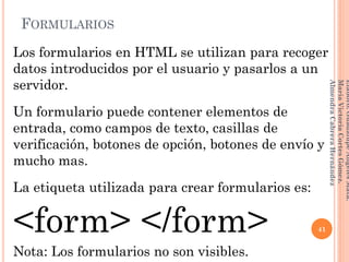Los formularios en HTML se utilizan para recoger
datos introducidos por el usuario y pasarlos a un
servidor.
Un formulario puede contener elementos de
entrada, como campos de texto, casillas de
verificación, botones de opción, botones de envío y
mucho mas.
La etiqueta utilizada para crear formularios es:
<form> </form>
Nota: Los formularios no son visibles.
FORMULARIOS
41
Elaboró:GuadalupeAngelesMata.
MaríaVictoriaCortesGómez.
AlmendraCabreraHernández
 