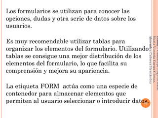 Los formularios se utilizan para conocer las
opciones, dudas y otra serie de datos sobre los
usuarios.
Es muy recomendable utilizar tablas para
organizar los elementos del formulario. Utilizando
tablas se consigue una mejor distribución de los
elementos del formulario, lo que facilita su
comprensión y mejora su apariencia.
La etiqueta FORM actúa como una especie de
contenedor para almacenar elementos que
permiten al usuario seleccionar o introducir datos.42
Elaboró:GuadalupeAngelesMata.
MaríaVictoriaCortesGómez.
AlmendraCabreraHernández
 