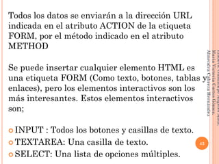 Todos los datos se enviarán a la dirección URL
indicada en el atributo ACTION de la etiqueta
FORM, por el método indicado en el atributo
METHOD
Se puede insertar cualquier elemento HTML es
una etiqueta FORM (Como texto, botones, tablas y
enlaces), pero los elementos interactivos son los
más interesantes. Estos elementos interactivos
son;
 INPUT : Todos los botones y casillas de texto.
 TEXTAREA: Una casilla de texto.
 SELECT: Una lista de opciones múltiples.
43
Elaboró:GuadalupeAngelesMata.
MaríaVictoriaCortesGómez.
AlmendraCabreraHernández
 