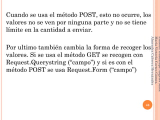 Cuando se usa el método POST, esto no ocurre, los
valores no se ven por ninguna parte y no se tiene
límite en la cantidad a enviar.
Por ultimo también cambia la forma de recoger los
valores. Si se usa el método GET se recogen con
Request.Querystring (“campo”) y si es con el
método POST se usa Request.Form (“campo”)
46
Elaboró:GuadalupeAngelesMata.
MaríaVictoriaCortesGómez.
AlmendraCabreraHernández
 