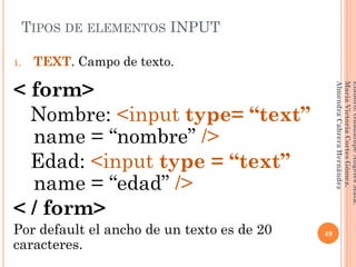 1. TEXT. Campo de texto.
< form>
Nombre: <input type= “text”
__name = “nombre” />
Edad: <input type = “text”
__name = “edad” />
< / form>
Por default el ancho de un texto es de 20
caracteres.
TIPOS DE ELEMENTOS INPUT
49
Elaboró:GuadalupeAngelesMata.
MaríaVictoriaCortesGómez.
AlmendraCabreraHernández
 