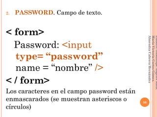 2. PASSWORD. Campo de texto.
< form>
Password: <input
__type= “password”
__name = “nombre” />
< / form>
Los caracteres en el campo password están
enmascarados (se muestran asteriscos o
círculos)
50
Elaboró:GuadalupeAngelesMata.
MaríaVictoriaCortesGómez.
AlmendraCabreraHernández
 