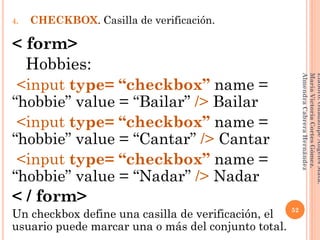 4. CHECKBOX. Casilla de verificación.
< form>
Hobbies:
<input type= “checkbox” name =
“hobbie” value = “Bailar” /> Bailar
<input type= “checkbox” name =
“hobbie” value = “Cantar” /> Cantar
<input type= “checkbox” name =
“hobbie” value = “Nadar” /> Nadar
< / form>
Un checkbox define una casilla de verificación, el
usuario puede marcar una o más del conjunto total.
52
Elaboró:GuadalupeAngelesMata.
MaríaVictoriaCortesGómez.
AlmendraCabreraHernández
 